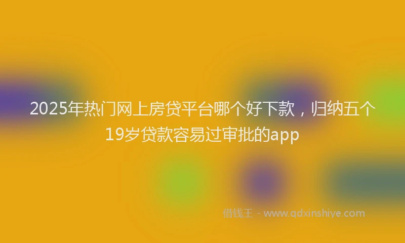 2025年热门网上房贷平台哪个好下款，归纳五个19岁贷款容易过审批的app