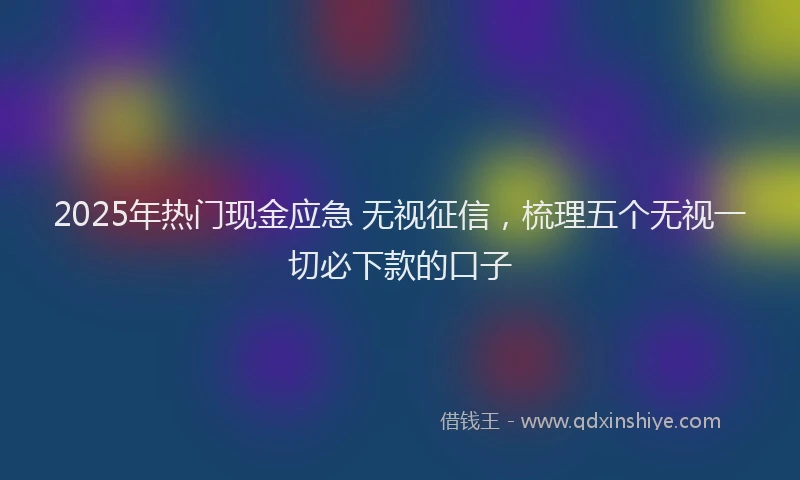 2025年热门现金应急 无视征信,梳理五个无视一切必下款的口子