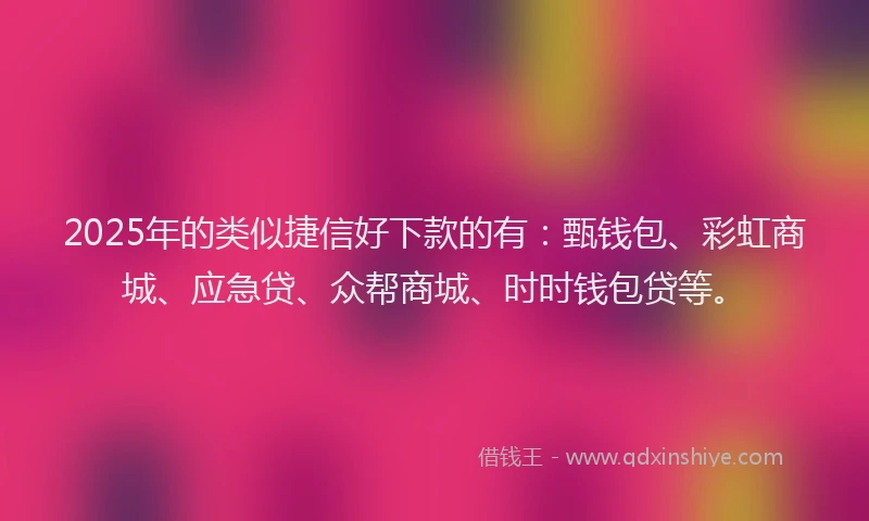 2025年的类似捷信好下款的有：甄钱包、彩虹商城、应急贷、众帮商城、时时钱包贷等。