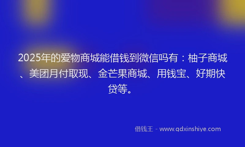 2025年的爱物商城能借钱到微信吗有：柚子商城、美团月付取现、金芒果商城、用钱宝、好期快贷等。