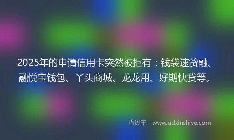 2025年的申请信用卡突然被拒有：钱袋速贷融、融悦宝钱包、丫头商城、龙龙用、好期快贷等。