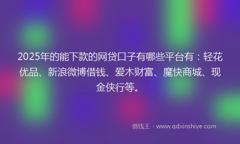 2025年的能下款的网贷口子有哪些平台有：轻花优品、新浪微博借钱、爱木财富、魔快商城、现金侠行等。
