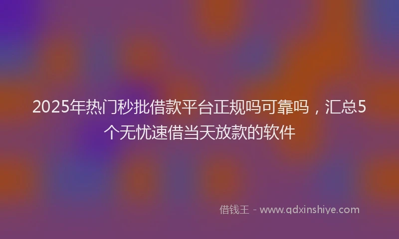 2025年热门秒批借款平台正规吗可靠吗，汇总5个无忧速借当天放款的软件