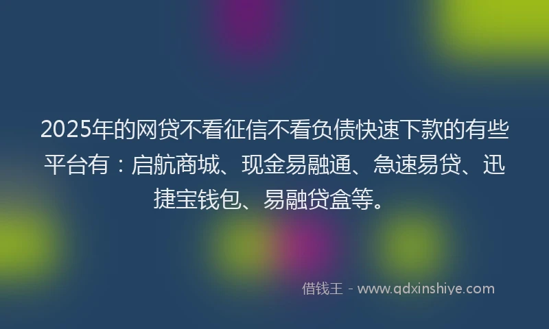 2025年的网贷不看征信不看负债快速下款的有些平台有：启航商城、现金易融通、急速易贷、迅捷宝钱包、易融贷盒等。