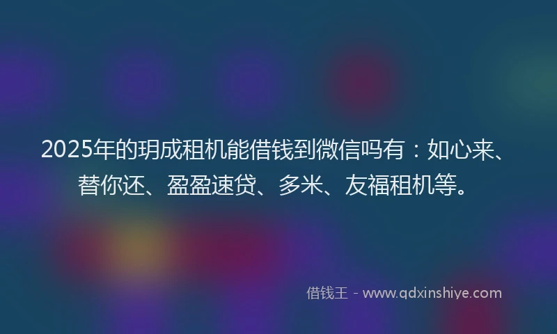 2025年的玥成租机能借钱到微信吗有：如心来、替你还、盈盈速贷、多米、友福租机等。