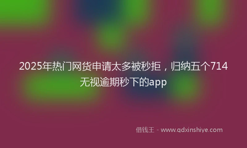2025年热门网货申请太多被秒拒,归纳五个714无视逾期秒下的app