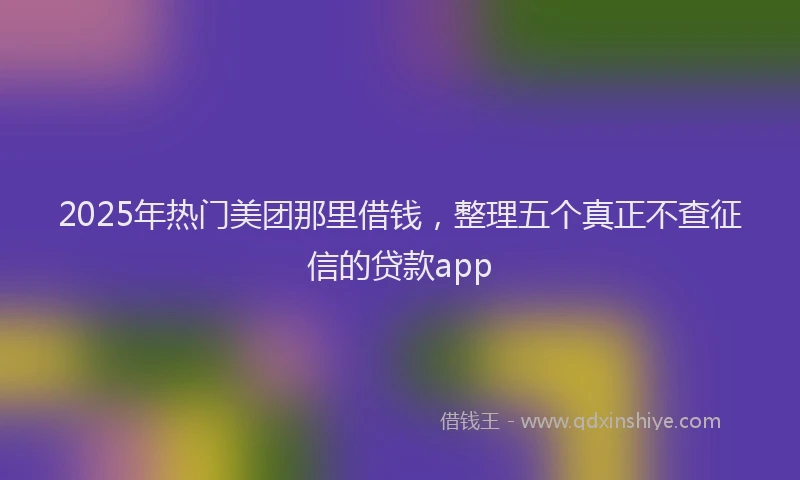 2025年热门美团那里借钱，整理五个真正不查征信的贷款app