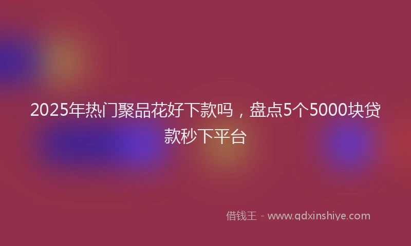 2025年热门聚品花好下款吗，盘点5个5000块贷款秒下平台
