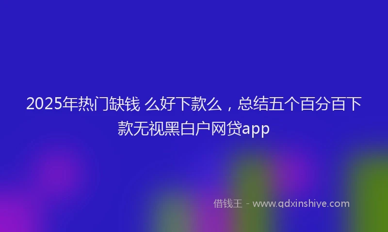 2025年热门缺钱 么好下款么，总结五个百分百下款无视黑白户网贷app
