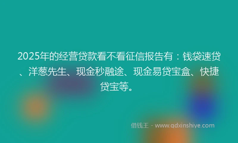 2025年的经营贷款看不看征信报告有：钱袋速贷、洋葱先生、现金秒融途、现金易贷宝盒、快捷贷宝等。