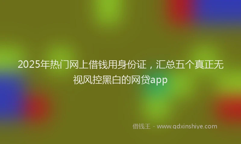 2025年热门网上借钱用身份证，汇总五个真正无视风控黑白的网贷app