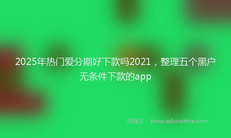 2025年热门爱分期好下款吗2021，整理五个黑户无条件下款的app