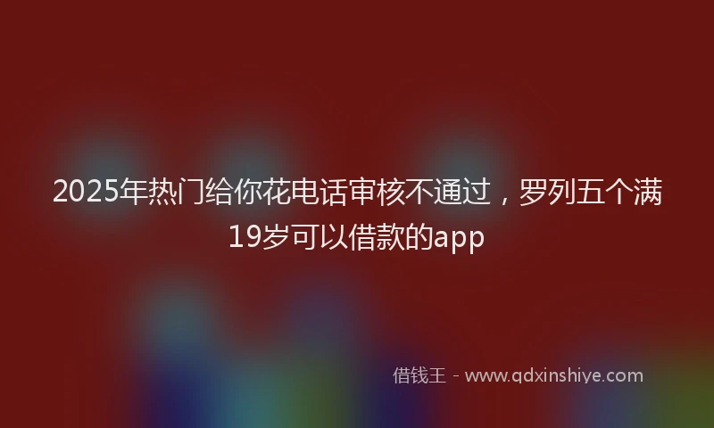 2025年热门给你花电话审核不通过，罗列五个满19岁可以借款的app