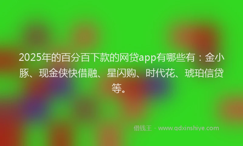 2025年的百分百下款的网贷app有哪些有：金小豚、现金侠快借融、星闪购、时代花、琥珀信贷等。