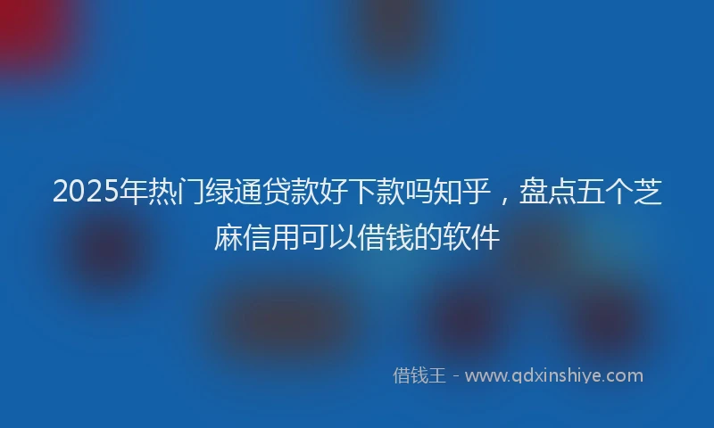 2025年热门绿通贷款好下款吗知乎，盘点五个芝麻信用可以借钱的软件