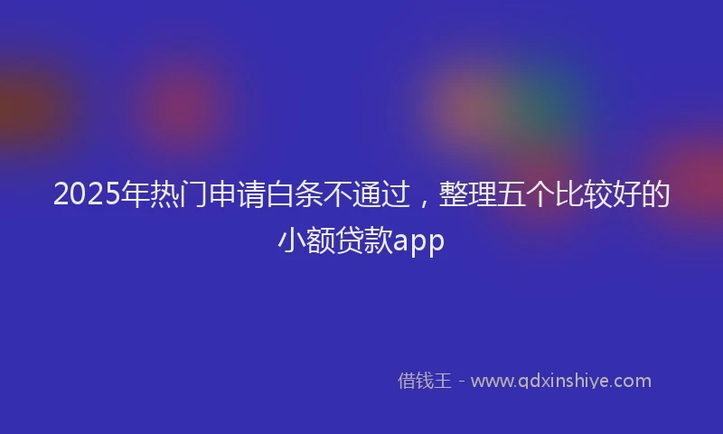 2025年热门申请白条不通过，整理五个比较好的小额贷款app