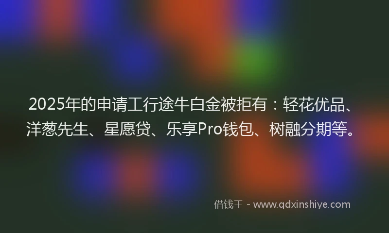 2025年的申请工行途牛白金被拒有:轻花优品、洋葱先生、星愿贷、乐享Pro钱包、树融分期等。
