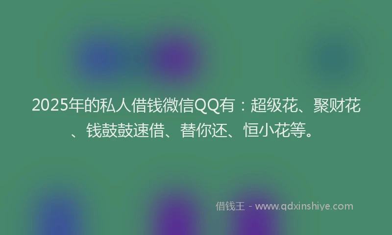 2025年的私人借钱微信QQ有：超级花、聚财花、钱鼓鼓速借、替你还、恒小花等。