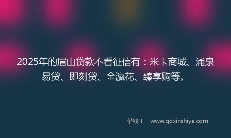 2025年的眉山贷款不看征信有：米卡商城、涌泉易贷、即刻贷、金瀛花、臻享购等。