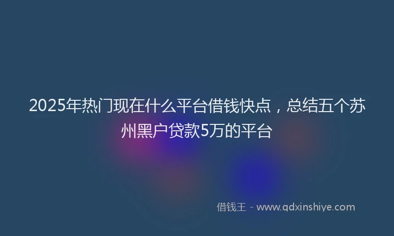 2025年热门现在什么平台借钱快点，总结五个苏州黑户贷款5万的平台