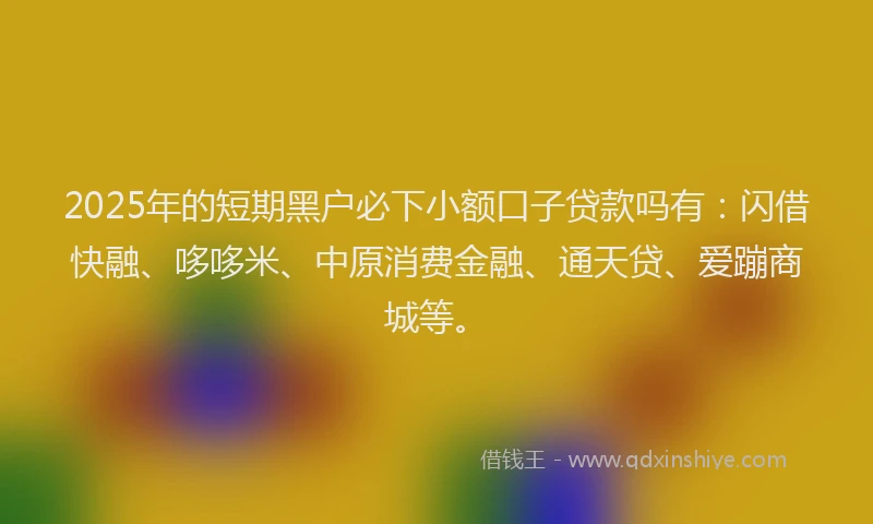 2025年的短期黑户必下小额口子贷款吗有：闪借快融、哆哆米、中原消费金融、通天贷、爱蹦商城等。