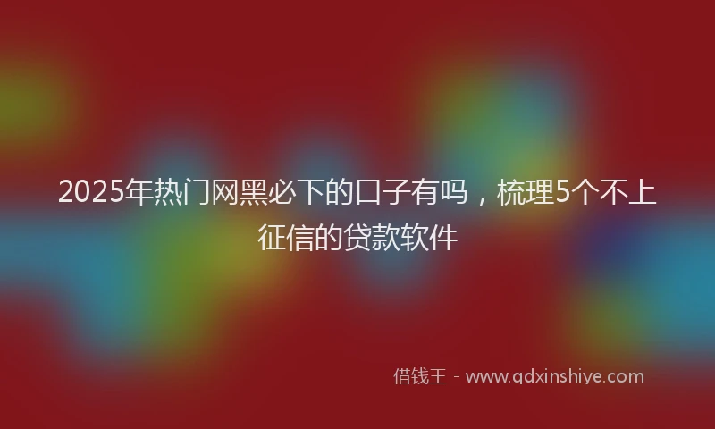 2025年热门网黑必下的口子有吗,梳理5个不上征信的贷款软件