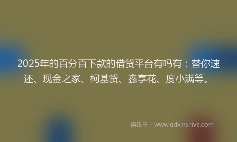 2025年的百分百下款的借贷平台有吗有：替你速还、现金之家、柯基贷、鑫享花、度小满等。