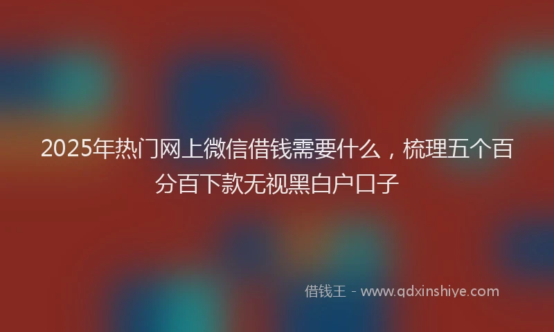 2025年热门网上微信借钱需要什么，梳理五个百分百下款无视黑白户口子