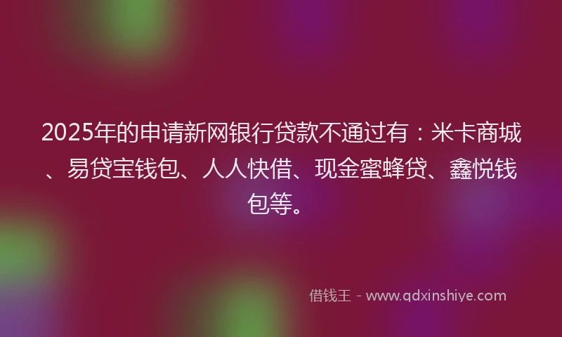 2025年的申请新网银行贷款不通过有：米卡商城、易贷宝钱包、人人快借、现金蜜蜂贷、鑫悦钱包等。