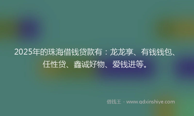 2025年的珠海借钱贷款有:龙龙享、有钱钱包、任性贷、鑫诚好物、爱钱进等。