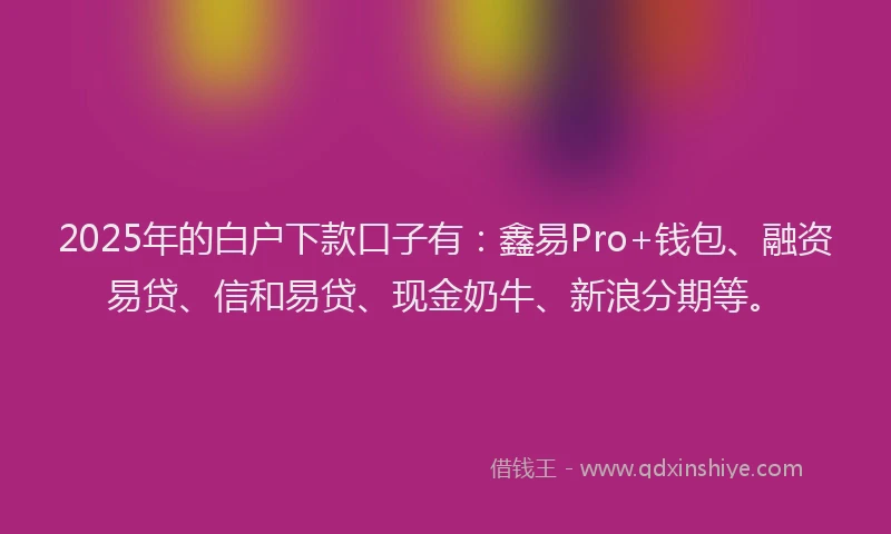 2025年的白户下款口子有：鑫易Pro+钱包、融资易贷、信和易贷、现金奶牛、新浪分期等。