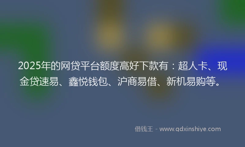 2025年的网贷平台额度高好下款有:超人卡、现金贷速易、鑫悦钱包、沪商易借、新机易购等。