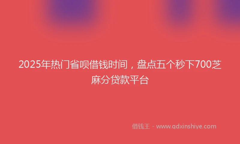 2025年热门省呗借钱时间，盘点五个秒下700芝麻分贷款平台