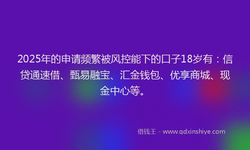 2025年的申请频繁被风控能下的口子18岁有：信贷通速借、甄易融宝、汇金钱包、优享商城、现金中心等。