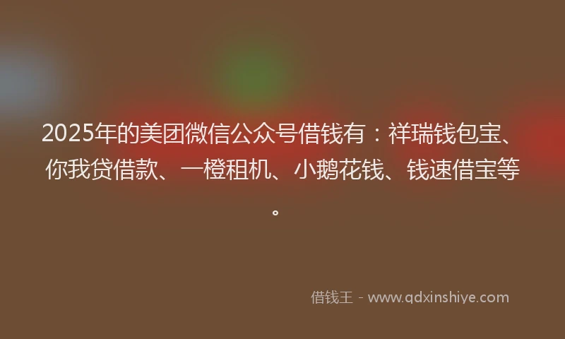2025年的美团微信公众号借钱有：祥瑞钱包宝、你我贷借款、一橙租机、小鹅花钱、钱速借宝等。