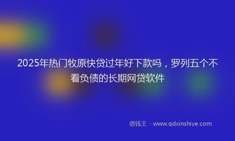2025年热门牧原快贷过年好下款吗，罗列五个不看负债的长期网贷软件