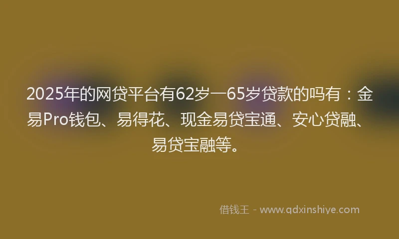 2025年的网贷平台有62岁一65岁贷款的吗有:金易Pro钱包、易得花、现金易贷宝通、安心贷融、易贷宝融等。