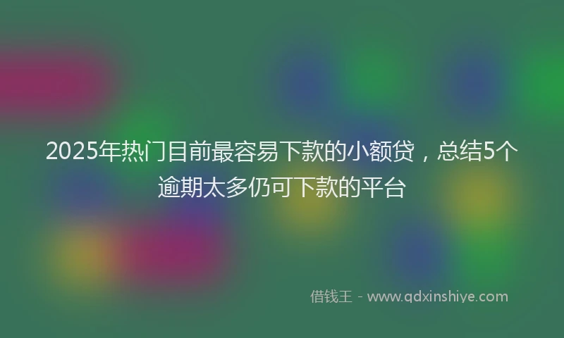 2025年热门目前最容易下款的小额贷，总结5个逾期太多仍可下款的平台