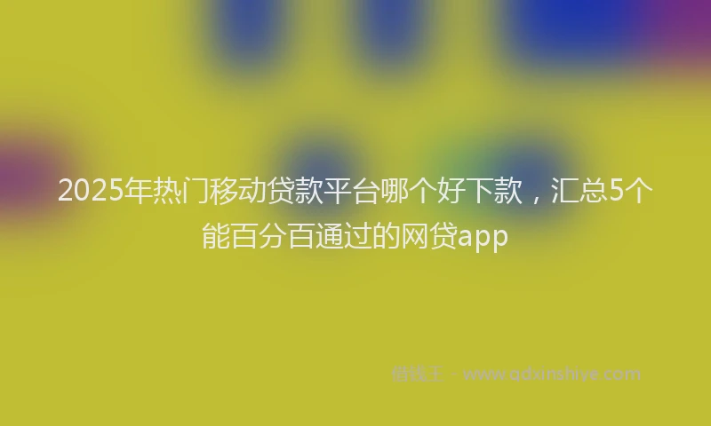 2025年热门移动贷款平台哪个好下款，汇总5个能百分百通过的网贷app