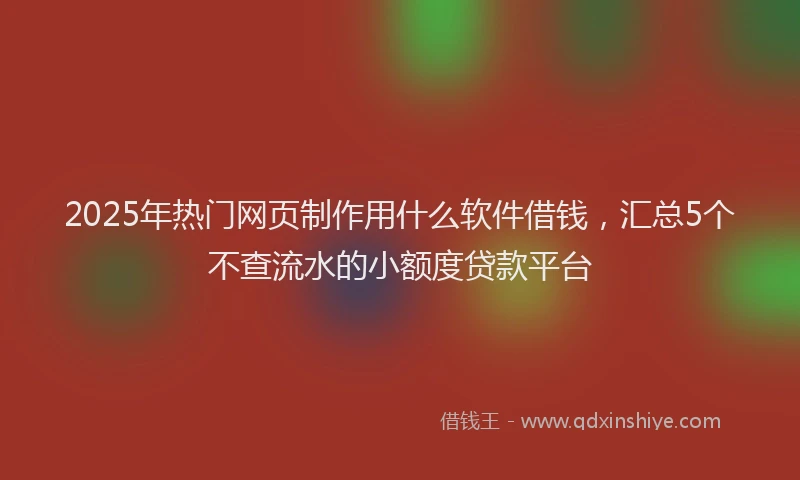 2025年热门网页制作用什么软件借钱，汇总5个不查流水的小额度贷款平台