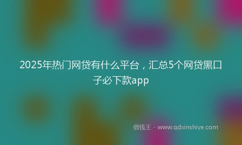 2025年热门网贷有什么平台，汇总5个网贷黑口子必下款app