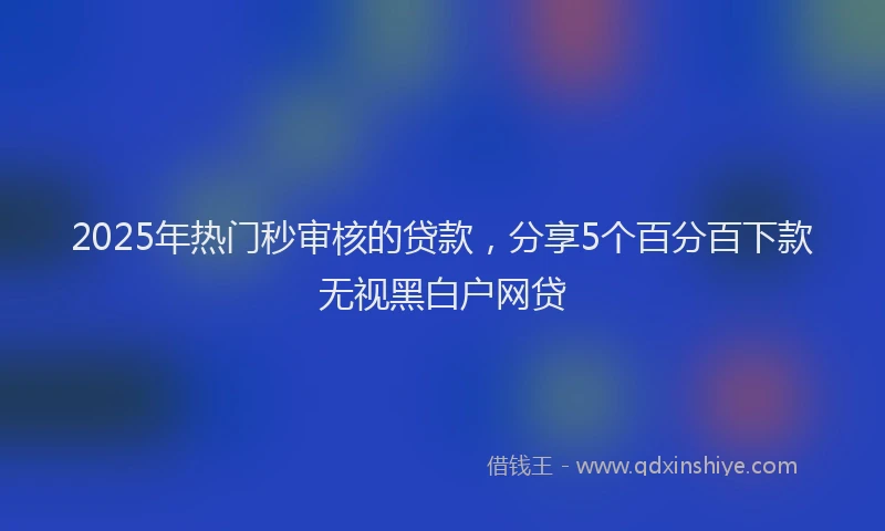 2025年热门秒审核的贷款，分享5个百分百下款无视黑白户网贷