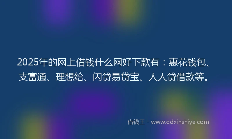 2025年的网上借钱什么网好下款有：惠花钱包、支富通、理想给、闪贷易贷宝、人人贷借款等。