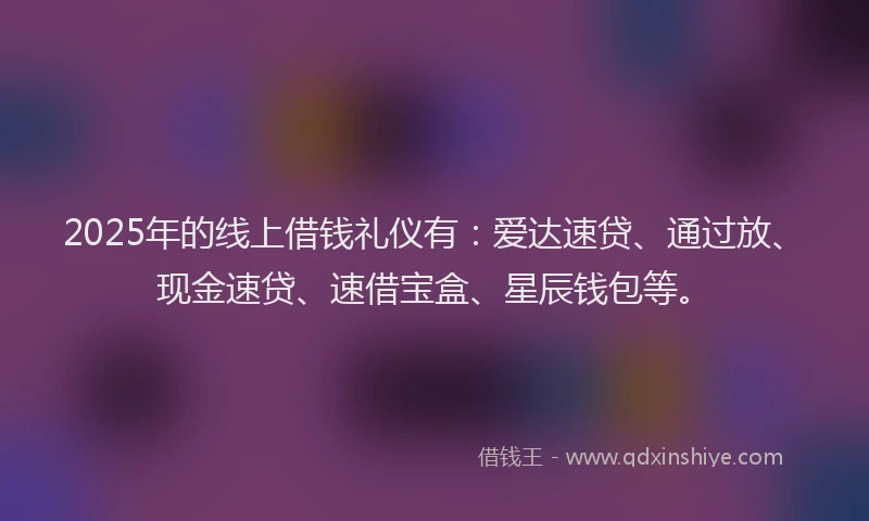 2025年的线上借钱礼仪有:爱达速贷、通过放、现金速贷、速借宝盒、星辰钱包等。