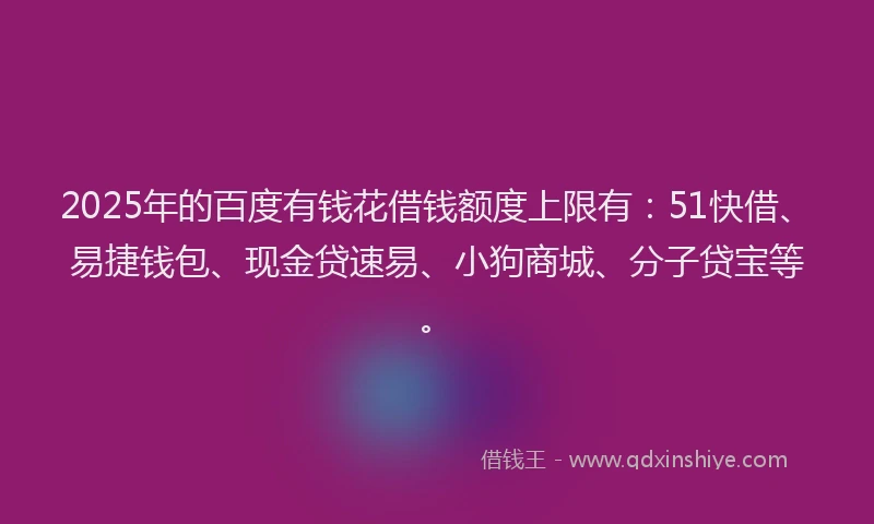 2025年的百度有钱花借钱额度上限有：51快借、易捷钱包、现金贷速易、小狗商城、分子贷宝等。