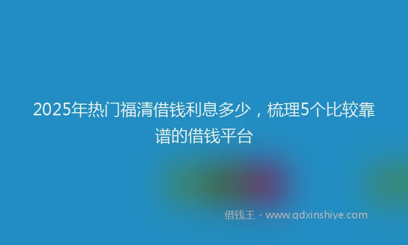 2025年热门福清借钱利息多少，梳理5个比较靠谱的借钱平台