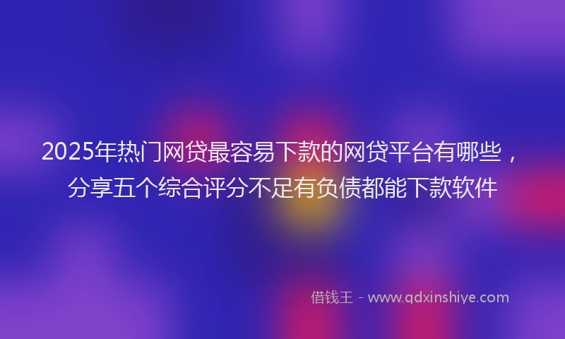 2025年热门网贷最容易下款的网贷平台有哪些，分享五个综合评分不足有负债都能下款软件