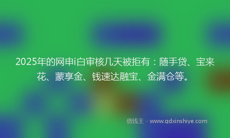 2025年的网申i白审核几天被拒有：随手贷、宝来花、蒙享金、钱速达融宝、金满仓等。