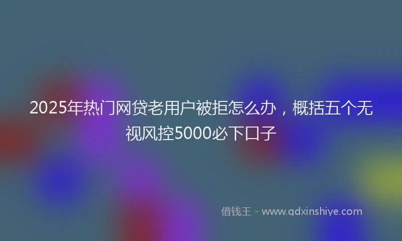 2025年热门网贷老用户被拒怎么办，概括五个无视风控5000必下口子
