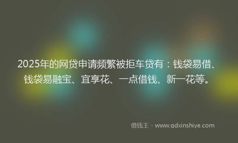 2025年的网贷申请频繁被拒车贷有：钱袋易借、钱袋易融宝、宜享花、一点借钱、新一花等。
